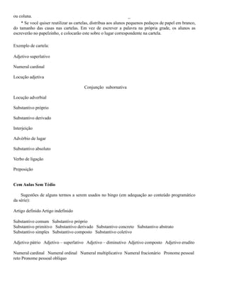 ou coluna.

_

* Se você quiser reutilizar as cartelas, distribua aos alunos pequenos pedaços de papel em branco,
do tamanho das casas nas cartelas. Em vez de escrever a palavra na própria grade, os alunos as
escreverão no papelzinho, e colocarão este sobre o lugar correspondente na cartela.
Exemplo de cartela:
Adjetivo superlativo
Numeral cardinal
Locução adjetiva
Conjunção subornativa
Locução adverbial
Substantivo próprio
Substantivo derivado
Interjeição
Advérbio de lugar
Substantivo absoluto
Verbo de ligação
Preposição
Cem Aulas Sem Tédio
Sugestões de alguns termos a serem usados no bingo (em adequação ao conteúdo programático
da série):
Artigo definido Artigo indefinido
Substantivo comum Substantivo próprio
Substantivo primitivo Substantivo derivado Substantivo concreto Substantivo abstrato
Substantivo simples Substantivo composto Substantivo coletivo
Adjetivo pátrio Adjetivo – superlativo Adjetivo – diminutivo Adjetivo composto Adjetivo erudito
Numeral cardinal Numeral ordinal Numeral multiplicativo Numeral fracionário Pronome pessoal
reto Pronome pessoal oblíquo

 
