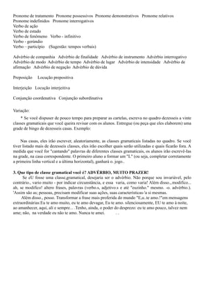 Pronome de tratamento Pronome possessivos Pronome demonstrativos Pronome relativos
Pronome indefinidos Pronome interrogativos
Verbo de ação
Verbo de estado
Verbo de fenômeno Verbo - infinitivo
Verbo - gerúndio
Verbo – particípio (Sugestão: tempos verbais)
Advérbio de companhia Advérbio de finalidade Advérbio de instrumento Advérbio interrogativo
Advérbio de modo Advérbio de tempo Advérbio de lugar Advérbio de intensidade Advérbio de
afirmação Advérbio de negação Advérbio de dúvida
Preposição

Locução prepositiva

Interjeição Locução interjeitiva
Conjunção coordenativa Conjunção subordinativa
Variação:
* Se você dispuser de pouco tempo para preparar as cartelas, escreva no quadro dezesseis a vinte
classes gramaticais que você queira revisar com os alunos. Entregue (ou peça que eles elaborem) uma
grade de bingo de dezesseis casas. Exemplo:
Nas casas, eles irão escrever, aleatoriamente, as classes gramaticais listadas no quadro. Se você
tiver listado mais de dezesseis classes, eles irão escolher quais serão utilizadas e quais ficarão fora. A
medida que você for "cantando" palavras de diferentes classes gramaticais, os alunos irão escrevê-Ias
na grade, na casa correspondente. O primeiro aluno a formar um "L" (ou seja, completar corretamente
a primeira linha vertical e a última horizontal), ganhará o. jogo..
3. Que tipo de classe gramatical você é? ADVÉRBIO, MUITO PRAZER!
Se eU fosse uma classe,gramatical, desejaria ser o advérbio. Não porque sou invariável, pelo
contrário., vario muito - por indicar circunstância, e essa varia, como varia! Além disso.,.modifico...
ah, se modifico! altero frases, palavras (verbo.s, adjetivo.s e até "euzinho." mesmo. -o. advérbio.).
'Assim são as; pessoas, precisam modificar suas ações, suas características-'a si mesmas.
Além disso., posso. Transformar a frase mais proferida do mundo "E,u..te amo.!"em mensagens
extraordinárias:Eu te amo muito, eu te amo devagar, Eu te amo. silenciosamente, EU te amo à noite,
ao amanhecer, aqui, ali e sempre... .Tenho, ainda, o poder do desprezo: eu te amo pouco, talvez nem
ame; não, na verdade eu não te amo. Nunca te amei.
..

 