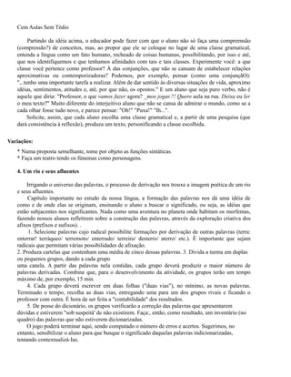 Cem Aulas Sem Tédio
Partindo da idéia acima, o educador pode fazer com que o aluno não só faça uma compreensão
(compressão?) de conceitos, mas, ao propor que ele se coloque no lugar de uma classe gramatical,
entenda a língua como um fato humano, recheado de coisas humanas, possibilitando, por isso e até,
que nos identifiquemos e que tenhamos afinidades com tais e tais classes. Experimente você: a que
classe você pertence como professor? À das conjunções, que não se cansam de estabelecer relações
aproximativas ou contemporizadoras? Podemos, por exemplo, pensar (como uma conjunçãO):
",..tenho uma importante tarefa a realizar. Além de dar sentido às diversas situações de vida, aproximo
idéias, sentimentos, atitudes e, até, por que não, os opostos." E um aluno que seja puro verbo, não é
aquele que diria: "Professor, o que vamos fazer agora? _mos jogar.?! Quero aula na rua. Deixa eu ler
o meu texto?" Muito diferente do interjeitivo aluno que não se cansa de admirar o mundo, como se a
cada olhar fosse tudo novo, e parece pensar: "Oh!" "Puxa!" "Ih...".
Solicite, assim, que cada aluno escolha uma classe gramatical e, a partir de uma pesquisa (que
dará consistência à reflexão), produza um texto, personificando a classe escolhida.
Variações:
* Numa proposta semelhante, tome por objeto as funções sintáticas.
* Faça um teatro tendo os fúnemas como personagens.
4. Um rio e seus afluentes
Irrigando o universo das palavras, o processo de derivação nos trouxe a imagem poética de um rio
e seus afluentes.
Capítulo importante no estudo da nossa língua, a formação das palavras nos dá uma idéia de
como e de onde elas se originam, ensinando o aluno a buscar o significado, ou seja, as idéias que
estão subjacentes nos significantes. Nada como uma aventura no planeta onde habitam os morfemas,
fazendo nossos alunos refletirem sobre a construção das palavras, através da exploração criativa dos
afixos (prefixos e sufixos). .
1. Selecione palavras cujo radical possibilite formações por derivação de outras palavras (terra:
enterrar! terráqueo/ terremoto/ enterrado/ terreiro/ desterro/ aterro/ etc.). É importante que sejam
radicais que permitam várias possibilidades de afixação.
2. Produza cartelas que contenham uma média de cinco dessas palavras. 3. Divida a turma em duplas
ou pequenos grupos, dando a cada grupo
uma canela. A partir das palavras nela contidas, cada grupo deverá produzir o maior número de
palavras derivadas. Combine que, para o desenvolvimento da atividade, os grupos terão um tempo
máximo de, por exemplo, 15 min.
4. Cada grupo deverá escrever em duas folhas ("duas vias"), no mínimo, as novas palavras.
Terminado o tempo, recolha as duas vias, entregando uma para um dos grupos rivais e ficando o
professor com outra. É hora de ser feita a "contabilidade" dos resultados.
5. De posse do dicionário, os grupos verificarão a correção das palavras que apresentarem
dúvidas e estiverem "sob suspeità' de não existirem. Faça:, então, como resultado, um inventário (no
quadro) das palavras que não estiverem dicionarizadas.
O jogo poderá terminar aqui, sendo computado o número de erros e acertos. Sugerimos, no
entanto, sensibilizar o aluno para que busque o significado daquelas palavras indicionarizadas,
tentando contextualizá-Ias.

 