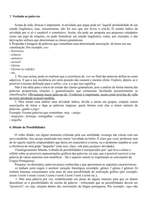 5. Vestindo as palavras
Acima de tudo, brincar é importante. A atividade que segue pode ter "aquelà' profundidade de um
estudo lingüístico, mas, sinceramente, não foi isso que nos levou a criá-Ia. O caráter lúdico da
atividade por si só é saudável e construtivo. Assim, ela pode ser proposta aos pequenos estudantes
como um jogo de relações, ou pode formalizar um estudo lingüístico, como, por exemplo, o das
derivações sufixais que determinam as classes gramaticais.
L Proponha a listagem de palavras que contenham uma determinada associação de letras em sua
constituição. Por exemplo, oso:
- horroroso
- teimoso
- amistoso
- aerosol
- Osório
- Osorno (o vulcão)
- etc.
2. No caso acima, pode-se explorar que a ocorrência do -oso no final das palavras define-as como
adjetivos. E que a sua incidência em outra posição não causará o mesmo efeito. Explore, depois, se é
possível a mesma definição para o sufixo -osa, e o que isso significa.
Não é má idéia para o início do estudo das classes gramaticais, pois a análise da forma interna das
palavras proporciona relações e generalizações que certamente facilitarão posteriormente as
classificações. Obviamente trazer palavras do <Conhexto é importante. assim como levá-Ias de volta
ao texto (produção textual) também.
3. Para tornar essa análise uma atividade lúdica, divida a turma em grupos, estipule outras
associações de letras e diga as palavras mágicas: quem formar com elas o maior número de
palavras...ganha o jogo!
Exemplo: Formar palavras que contenham -mig. - amigo
- imigrante - formiga - esmigalhar - comigo
- migalha
6. Ditado de Possibilidades
O velho ditado, em algum momento criticado pela sua senilidade, ressurge das cinzas com um
novo modelito. Seu design atualizado traz muita "novidade no bolso. É claro que você, professor, tem
de ter aquele espírito empreendedor que deixa em expectativa a turma, ou o desânimo espalha-se com
a eficiência de uma gripe "daquelas" (mas isso, claro, vale para qualquer atividade).
Fonologicamente falando, o ditado de possibilidades é enriquecedor por-' que leva o aluno a
refletir sobre as possíveis representações gráficas das palavras, ou seja, que é possível escrever u.ma
palavra de várias maneiras sem modificar- . lhe o aspecto sonoro (e respeitando as convenções da
Língua Portuguesa).
Pesquise, no dicionário, palavras pouco conhecidas e que apresentem as seguintes características:
a) tenham semi-vogais e aceitem variação fonológica (exemplo: gêmeo I gêmio I gêmiu); b)
tenham fonemas consonantais com mais de uma possibilidade de realização gráfica (por exemplo:
existe I existi I esiste I esisti I eziste I ezisti I ixisti I isisti I ezisti etc.).
1. Dite uma palavra por vez, estabelecendo um prazo de alguns minutos para que os alunos
descubram as n possibilidades de escrita da palavra - reforçando que as possibilidades devem ser
"possíveis", ou seja, estejam dentro das convenções da língua portuguesa. Por exemplo: sapo não

 