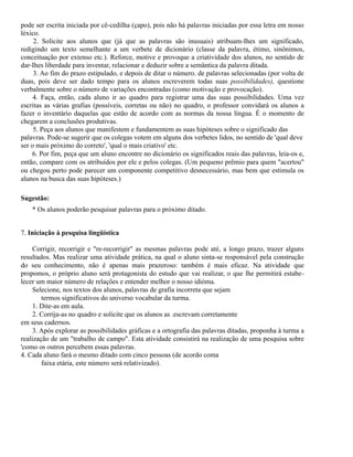 pode ser escrita iniciada por cê-cedilha (çapo), pois não há palavras iniciadas por essa letra em nosso
léxico.
2. Solicite aos alunos que (já que as palavras são inusuais) atribuam-Ihes um significado,
redigindo um texto semelhante a um verbete de dicionário (classe da palavra, étimo, sinônimos,
conceituação por extenso etc.). Reforce, motive e provoque a criatividade dos alunos, no sentido de
dar-Ihes liberdade para inventar, relacionar e deduzir sobre a semântica da palavra ditada.
3. Ao fim do prazo estipulado, e depois de ditar o número. de palavras selecionadas (por volta de
duas, pois deve ser dado tempo para os alunos escreverem todas suas possibilidades), questione
verbalmente sobre o número de variações encontradas (como motivação e provocação).
4. Faça, então, cada aluno ir ao quadro para registrar uma das suas possibilidades. Uma vez
escritas as várias grafias (possíveis, corretas ou não) no quadro, o professor convidará os alunos a
fazer o inventário daquelas que estão de acordo com as normas da nossa língua. É o momento de
chegarem a conclusões produtivas.
5. Peça aos alunos que manifestem e fundamentem as suas hipóteses sobre o significado das
palavras. Pode-se sugerir que os colegas votem em alguns dos verbetes lidos, no sentido de 'qual deve
ser o mais próximo do correto', 'qual o mais criativo' etc.
6. Por fim, peça que um aluno encontre no dicionário os significados reais das palavras, leia-os e,
então, compare com os atribuídos por ele e pelos colegas. (Um pequeno prêmio para quem "acertou"
ou chegou perto pode parecer um componente competitivo desnecessário, mas bem que estimula os
alunos na busca das suas hipóteses.)
Sugestão:
* Os alunos poderão pesquisar palavras para o próximo ditado.
7. Iniciação à pesquisa lingüística
Corrigir, recorrigir e "re-recorrigir" as mesmas palavras pode até, a longo prazo, trazer alguns
resultados. Mas realizar uma atividade prática, na qual o aluno sinta-se responsável pela construção
do seu conhecimento, não é apenas mais prazeroso: também é mais eficaz. Na atividade que
propomos, o próprio aluno será protagonista do estudo que vai realizar, o que lhe permitirá estabelecer um maior número de relações e entender melhor o nosso idióma.
Selecione, nos textos dos alunos, palavras de grafia incorreta que sejam
termos significativos do universo vocabular da turma.
1. Dite-as em aula.
2. Corrija-as no quadro e solicite que os alunos as .escrevam corretamente
em seus cadernos.
3. Após explorar as possibilidades gráficas e a ortografia das palavras ditadas, proponha à turma a
realização de um "trabalho de campo". Esta atividade consistirá na realização de uma pesquisa sobre
'como os outros percebem essas palavras.
4. Cada aluno fará o mesmo ditado com cinco pessoas (de acordo coma
faixa etária, este número será relativizado).

 