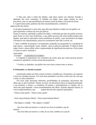 5. Peça que, após a coleta dos ditados, cada aluno analise seu material, fazendo a
tabulação dos erros cometidos. O trabalho em dupla, nesta etapa, poderá ser mais
proveitoso, uma vez que possibilitará um número maior de dados e de possíveis trocas. .
6. A partir deste ponto, podemos dar dois encaminhamentos, conforme a
etapa escolar dos alunos:
a) até aproximadamente a sexta série, peça-lhes que tabulem os dados em um gráfico, no
qual registrarão o número de erros por palavra.
b) para os maiores, aprofunde a análise dos dados, verificando que tipos de grafias ocorrem,
quais foram os erros mais freqÜentes, a que dados pessoais (do entrevistado) podem estar
ligados, qual palavra apresentou menos problemas de grafia, a que mecanismos da língua
vinculam-se tais representações, possíveis cruzamentos entre fala e escrita, etc.
7. Após o trabalho de pesquisa e levantamento, proponha aos pesquisado.res a produção de
logo marcas - representação visual, símbolo - para as palavras analisadas. O objetivo desta
etapa é fazer o aluno refletir sobre a representação do significado das palavras e fixá-la para
si e para os outros. Estimule a
criatividade.
, Exemplo:
I EXXXXCCCCCESSO I
8. Exponha as logomarcas nos corredores da escola, para que outras pessoas possam
visualizar{e aprender) a escrita correta dessas palavras.
* Confira, no Apêndice, um gráfico dos erros mais comuns entre os alunos.
8. Pontuando sem dormir no ponto
A pontuação impõe um ritmo correto à leitura; à medida que o hierarquiza, ela organiza
o texto em camadas menores. Um texto bem pontuado é um texto cortês, pois faz com que
o leitor se sinta confortável.
Um texto pode apresentar diferentes possibilidades de pontuação, decorrentes das
idéias que se quer transmitir. Variam, no texto, em decorrência dessa ou daquela pontuação,
a sua estrutura, a sintaxe e a semântica. Os pontos, e principalmente as vírgulas, são os
sinais dos quais depende. o bom encaminhamento das idéias. Vejamos algumas leituras, às
vezes comprometedoras, que
podem decorrer das seguintes pontuações:
- Vamos comer gente! - Vamos comer, gente!
- Você comeu bolacha, Maria? - Você comeu bolacha Maria?
- Não digam a verdade. - Não, digam a verdade!
- Seu José tinha um terneiro e a mãe do seu José era também o pai do
terneiro.
- Seu José tinha um terneiro e a mãe; do seu José, também era o pai do
38

 