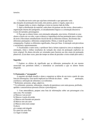 terneiro.

1. Escolha um texto curto que seja bem estruturado e que apresente varia
das situações de pontuação (travessão, dois pontos, ponto-e-vírgula, aspas etc.).
2. Apague todos os sinais e duplique o texto no mesmo lado da folha.
3. Após a distribuição do material, cada aluno irá pontuar um dos textos, observando a
organização interna dos parágrafos, os encadeamentos lógicos e a orientação discursiva
(vozes do narrador, personagens).
4. Peça que os alunos leiam, com entonação adequada, seus textos. (Estimule os seus
alunos a lerem em voz alta, o que evidencia a importância da boa pontuação para a clareza
do texto.) Haveráum estranhamento inicial devido às diferentes leituras, decorrentes das
diferentes pontuações e diferentes compreensões. Ótimo, é sinal de que houve
comparações. Explore os diferentes significados, frase por frase. A interação será proveitosa
e socializará o questionamento.
5. Focalizando o outro texto, o professor fará a leitura expressiva com as mudanças de
entonação, ritmo e ênfase resultantes da variação dos sinais de pontuação explícitos no
texto original. Os alunos deverão ser orientados para fazerem uso dos sinais de pontuação
plausíveis. (Leia duas vezes, para dar tempo ao aluno de perceber o texto criado pelo autor.)
Sugestão:
* Explore os efeitos de significado que as diferentes pontuações de um mesmo
enunciado nos permitem inferir, e sistematize as conclusões a que os alunos forem
chegando.
9. Pontuando e "enxugando"
A seguinte atividade desafia o aluno a organizar as idéias de um texto a partir de uma
lista de informações. Esta tarefa implicará na reflexão do aluno sobre
pontuação,
coerência e utilização de referentes e co-referentes.
* Referentes: pronome, artigo, adjetivos.
* Co-referentes: prenome, sobrenome, relações de parentesco com outra pessoa, profissão,
apelido e características pessoais (físicas e psicológicas).
1. Com antecedência, prepare uma lista de informações sobre um personagem e/ou
uma cena. Por exemplo:
a) Marcos é um jovem'
b) Marcos é muito divertido
c) Marcos está fazendo um passeio
d) Marcos tem um carro
e) Marcos entra num campo
f) chove
g) o campo está alagado
h) o pneu do carro fura
i) o lugar é isolado
39

 