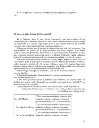 * Em vez de frases, os alunos poderão receber figuras (desenhos, fotografias
etc.).

10. De quem será a fortuna do Tio Magnata?
O tio Magnata, dono de uma fortuna imensurável, não tem herdeiros diretos.
Pressentindo que se aproxima o fim de sua vida, começa a organizar seus bens para redigir
seu testamento. São muitas propriedades, jóias e uma quantia razoável em dinheiro,
suficiente para proporcionar conforto e sustento para gerações.
Finalmente, chega a hora de escrever o (tão esperado, mal sabe ele!) testamento. Uma
particularidade, no entanto, do Sr. Magnata deixará um terrível impasse: é seu hábito
escrever textos sem pontuá-Ios. Acostumara-se a fazer assim desde pequeninho. E não é
que, justamente agora, ao terminar de escrever o cobiçado testamento, recebe o chamado
divino? E o testamento estácomo está, um enigma a ser resolvido pelo juiz, já a postos.
Não tardam aparecer muitos candidatos à herança. O juiz, depois de muito estudar o
caso, reduz o grupo a quatro prováveis beneficiários: tia Matilde, parente mais próxima; o
senhor Casmurro, responsável pelo Lar dos Velhinhos, a que o Sr. Magnata fazia largas
doações mensais; lrineu, o jardineiro, que alegava ter uma dívida a saldar com o falecido; e
a governanta Ruth, que o acompanhou até o último dos seus dias.
O juiz entrega uma cópia do testamento a cada um dos possíveis herdeiros,
para que a pontue.
1. Essa história poderá ser lida aos alunos, ou entregue, impressa, junto
com o restante do exercício.
2. Os alunos poderão resolver o problema individualmente, ou a turma poderá ser
dividida em grupos, sendo designado um candidato para cada grupo "defender" seus
direitos por meio da pontuação.
Ajude cada um dos candidatos (abaixo relacionados) nessa tarefa de pontuar o
testamento, de forma a que se beneficiem com o resultado. (Há, certamente, uma
possibilidade para cada um deles.)

Para a Tia Matilde

Para o jardineiro Irineu

Para a governanta Ruth

"Deixo meus preciosos bens à minha tia. não
ao jardineiro jamais será dada a herança: à
governanta Ruth nada ao Lar dos Velhinhos"
"Deixo meus preciosos bens à minha tia não
ao jardineiro jamais será dada a herança à
governanta Ruth nada ao Lar dos Velhinhos"
"Deixo meus preciosos bens à minha tia não
ao jardineiro jamais será dada a herança à
41

 