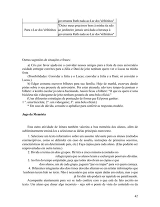 governanta Ruth nada ao Lar dos Velhinhos"
"Deixo meus preciosos bens à minha tia não
Para o Lar dos Velhinhos ao jardineiro jamais será dada a herança à
governanta Ruth nada ao Lar dos Velhinhos"

Outras sugestões de situações e frases:
a) Cris por favor ajude-me a convidar nossos amigos para a festa de meu aniversário
cuidado entregar convites para a Júlia e Dani de jeito nenhum quero ver o Lucas na minha
festa
(Possibilidades: Convidar a Júlia e o Lucas; convidar a Júlia e a Dani; só convidar o
Lucas.)
b) Edgar costuma escrever bilhetes para sua família. Hoje de manhã, escreveu dando
pistas sobre o seu presente de aniversário. Por estar atrasado, não teve tempo de pontuar o
bilhete: a kombi escolar já estava buzinando. Assim ficou o bilhete: "O que eu quero é uma
bicicleta não videogame de jeito nenhum gostaria de uma bola oficial."
(Usar diferentes estratégias de pontuação de forma que Ed possa ganhar:
1 °. uma bicicleta; 2°. um videogame; 3°. uma bola oficial.)
* Em caso de dúvida, consulte o apêndice para conferir as respostas-modelo.
Jogo da Memória

Esta outra atividade de leitura também valoriza a boa memória dos alunos, além de
subliminarmente ensiná-Ios a selecionar as idéias principais num texto.
1. Selecione um texto informativo sobre um assunto relevante para os alunos (métodos
conrraceptivos, como se defender em caso de assalto, instruções de primeiros socorros,
características de um determinado país, etc.) Faça cópias para cada aluno. (Elas poderão ser
reaproveitadas em outra turma.)
2. Divida a turma em dois gr.upos. Dê três a cinco minutos (contados no
relógio) para que os alunos leiam e esclareçam possíveis dúvidas.
3. Ao fim do tempo estipulado, peça que todos devolvam as cópias e que
dois alunos, um de cada grupo, joguem "par ou ímpar" para ver quem começa.
4. Diferentes integrantes dos dois times deverão alternar-se em relatar informações que
lembram terem lido no texto. Não é necessário que estas sejam dadas em ordem, mas o que
já foi dito não poderá ser repetido ou parafraseado.
Acompanhe atentamente para ver se tudo confere com o que está de fato escrito no
texto. Um aluno que disser algo incorreto - seja sob o ponto de vista do conteúdo ou da

42

 