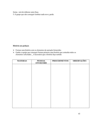 forma - terá de elaborar outra frase.
5. O grupo que não conseguir lembrar nada novo, perde.

História aos pedaços
 Formar uma história com os elementos da narração fornecidos
 Ganha a equipe que conseguir formar primeiro uma história que contenha todos os
elementos solicitados _ é necessário que a história faça sentido.
MATERIAS

PESSOAL
ENVOLVIDO

PROCEDIMENTOS

OBSERVAÇÕES

43

 