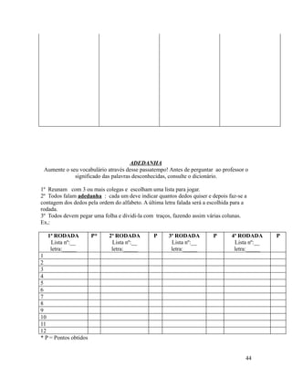 ADEDANHA
Aumente o seu vocabulário através desse passatempo! Antes de perguntar ao professor o
significado das palavras desconhecidas, consulte o dicionário.
1º Reunam com 3 ou mais colegas e escolham uma lista para jogar.
2º Todos falam adedanha : cada um deve indicar quantos dedos quiser e depois faz-se a
contagem dos dedos pela ordem do alfabeto. A última letra falada será a escolhida para a
rodada.
3º Todos devem pegar uma folha e dividi-la com traços, fazendo assim várias colunas.
Ex,:
1ª RODADA
Lista nº:__
letra:_____

P*

2ª RODADA
Lista nº:__
letra:_____

P

3ª RODADA
Lista nº:__
letra:_____

P

4ª RODADA
Lista nº:__
letra:_____

1
2
3
4
5
6
7
8
9
10
11
12
* P = Pontos obtidos
44

P

 