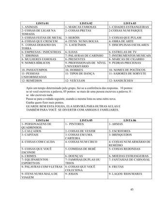 LISTA 01
1- ANIMAIS
2- COISAS DE LIGAR NA
TOMADA
3- COISAS FEITAS DE METAL
4- COISAS QUE CRESCEM
5- COISAS DEBAIXO DA
TERRA
6- EMPRESAS / INDÚSTRIAS
7- IDIOMAS
8- MULHERES FAMOSAS
9- NOMES BÍBLICOS
10- PASSATEMPOS
11- PESSOAS
UNIFORMIZADAS
12- REMÉDIOS

LISTA 02
1- MARCAS FAMOSAS
2- COISAS PRETAS

LISTA 03
1- CIDADES ESTRANGEIRAS
2-COISAS NUM PARQUE

3- HERÓIS
4- ITENS NUMA BOLSA
5- LATICÍNIOS

3- COISAS QUE PULAM
4- OBRA DE ARTE
5- DISCIPLINAS ESCOLARES

6- ILHAS
7- PALAVRAS DE CARINHO
8- PRESENTES
9- PROFISSIONAIS DE NÍVEL
UNIVERSITÁRIO
10- HOBBIES
11- TIPOS DE DANÇA

6- ESTRELAS DE TV
7- INSTRUMENTOS MUSICAIS
8- MARCAS DE CIGARRO
9- PEDRAS PRECIOSAS

12- VEÍCULOS

12- SANDUÍCHES

10- NOMES DE POLÍTICOS
11- SABORES DE SORVETE

Após um tempo determinado pelo grupo, faz-se a conferência das respostas. 10 pontos:
se só você escreveu a palavra; 05 pontos: se mais de uma pessoa escreveu a palavra; 0 :
se não escreveu nada.
Passa-se para a rodada seguinte, usando a mesma lista ou uma outra nova.
Ganha quem fizer mais pontos.
GUARDE BEM ESTA FOLHA, ELA SERVIRÁ PARA OUTRAS AULAS E
TAMBÉM PARA VOCÊ SE DIVERTIR COM AMIGOS E FAMILIARES.
LISTA 04
1- PERSONAGENS DE
QUADRINHOS
2- CALÇADOS
3- CAPITAIS
4- COISAS COM CAUDA
5- COISAS QUE VOCÊ
ESCONDE
6- CRIMES
7- EQUIPAMENTOS
ESPORTIVOS
8- PALAVRAS COM 9 LETRAS
9- ITENS NUMA MALA DE
VIAGEM

LISTA 05
1- PINTORES
2- COISAS DE VESTIR
3- COISAS EM UMA
CARTEIRA
4- COISAS NUM CIRCO
5- COMIDAS DE BEBÊ
6- DOENÇAS
7- FAMOSAS DUPLAS OU
TRIOS
8- COISAS QUE VOCÊ
COLECIONA
9- JOGOS

LISTA 06
1- ARMAS
2- ESCRITORES
3- BRINQUEDOS
4- COISAS NUM ARMÁRIO DE
REMÉDIO
5- COISAS REDONDAS
6- MOEDAS ESTRANGEIRAS
7- FANTASIAS DE CARNAVAL
8- FRUTAS
9- LAGOS/ RIOS/MARES

45

 