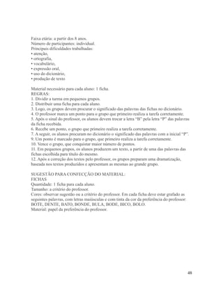 Faixa etária: a partir dos 8 anos.
Número de participantes: individual.
Principais dificuldades trabalhadas:
• atenção,
• ortografia,
• vocabulário,
• expressão oral,
• uso do dicionário,
• produção de texto
Material necessário para cada aluno: 1 ficha.
REGRAS:
1. Dividir a turma em pequenos grupos.
2. Distribuir uma ficha para cada aluno.
3. Logo, os grupos devem procurar o significado das palavras das fichas no dicionário.
4. O professor marca um ponto para o grupo que primeiro realiza a tarefa corretamente.
5. Após o sinal do professor, os alunos devem trocar a letra “B” pela letra “P” das palavras
da ficha recebida.
6. Recebe um ponto, o grupo que primeiro realiza a tarefa corretamente.
7. A seguir, os alunos procuram no dicionário o significado das palavras com a inicial “P”.
9. Um ponto é marcado para o grupo, que primeiro realiza a tarefa corretamente.
10. Vence o grupo, que conquistar maior número de pontos.
11. Em pequenos grupos, os alunos produzem um texto, a partir de uma das palavras das
fichas escolhida para título do mesmo.
12. Após a correção dos textos pelo professor, os grupos preparam uma dramatização,
baseada nos textos produzidos e apresentam as mesmas ao grande grupo.
SUGESTÃO PARA CONFECÇÃO DO MATERIAL:
FICHAS
Quantidade: 1 ficha para cada aluno.
Tamanho: a critério do professor.
Cores: observar sugestão ou a critério do professor. Em cada ficha deve estar grafado as
seguintes palavras, com letras maiúsculas e com tinta da cor da preferência do professor:
BOTE, DENTE, BATO, BONDE, BULA, BODE, BICO, BOLO.
Material: papel da preferência do professor.

48

 