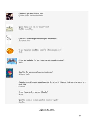 Quando é que uma estrela fala?
Quando é uma estrela de cinema.

Quem é que anda em par no carrossel?
Os RRs ou os SSs...

Qual foi o primeiro jardim zoológico do mundo?
A Arca de Noé.

O que é que tem no chão e também colocamos no pão?
O til.

O que um nadador faz para superar seu próprio recorde?
Nada.

Qual é a flor que as mulheres mais adoram?
A flor da idade.

Quando nasce é branco, quando cresce fica preto. A vida pra ele é morte, a morte pra
ele é vida.
O urubu.
O que é que se eleva apenas falando?
A voz.
Qual é o nome de homem que tem todas as vogais?
Aurélio.

Jogo dos dez erros
50

 