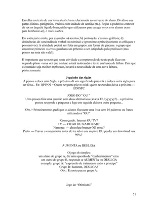 Escolha um texto de um tema atual e bem relacionado ao universo do aluno. Divida-o em
partes (linhas, parágrafos, trechos com unidade de sentido etc.). Pegue o poderoso corretor
de textos (aquele líquido branquinho que utilizamos para apagar erros e os alunos usam
para lambuzar-se), e mãos à obra.
Em cada parte omita, por exemplo: a) acentos; b) pontuação; c) sinais gráficos; d)
desinências de concordância verbal ou nominal; e) pronomes (principalmente os oblíquos e
possessivos). A atividade poderá ser feita em grupos, em forma de gincana: o grupo que
encontrar primeiro os erros ganahará um pr6emio a ser estipulado pelo professor (mas
pontos na nota não vale!).
É importante que se note que nesta atividade a compreensão do texto pode ficar em
segundo plano - uma vez que o aluno estará rastreando o texto em busca de falhas. Para que
o conteúdo seja melhor explorado, haverá a necessidade de uma nova leitura,
posteriormente
Joguinho das siglas
A pessoa coloca uma Sigla, a próxima dá um significado para ela e coloca outra sigla para
ser feita... Ex: QPPNN = Quem pergunta põe no nick; quem respondeu deixa a próxima --EDFSPC
JOGO DO " OU "
Uma pessoa fala uma questão com duas alternativas (xxxxx OU yyyyyy?)... a próxima
pessoa responde a pergunta e logo em seguida elabora outra pergunta...
Obs.> Primeiramente, pedi que os alunos fizessem uma lista com 10 palavras ou frases
utilizando o “OU”
Começando: Internet OU TV?
TV. --- FICAR OU NAMORAR?
Namorar. --- chocolate branco OU preto?
Preto. --- Travar o computador antes de ter salvo um arquivo OU perder um download nos
99%?
AUMENTA ou DESLIGA
O jogo eh simples:
um aluno do grupo A, diz uma questão de “conhecimentos” e/ou
um outro do grupo B, responde se AUMENTA ou DESLIGA
exemplo: grupo A: “expressão de tratamento dado a príncipe”
Grupo B: hummm, DESLIGA!
Obs.: É ponto para o grupo A.

Jogo do “Otimismo”
51

 