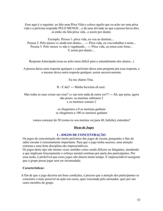 Esse aqui é o seguinte: eu falo uma Pôxa Vida e coloco aquilo que eu acho ser uma pôxa
vida e a próxima responde PELO MENOS....e dá uma aliviada no que a pessoa havia dito;
aí então ela fala pôxa vida...e assim por diante.
Exemplo. Pessoa 1: pôxa vida, eu vou ao dentista....
Pessoa 2: Pelo menos vc ainda tem dentes.... --- Pôxa vida, eu vou trabalhar a noite...
Pessoa 3: Pelo menos vc não é vagabundo... --- Pôxa vida, eu estou com fome...
E assim por diante....
Resposta Antecipada (essa eu acho meio difícil para o entendimento dos alunos...)
A pessoa deixa uma resposta qualquer e o próximo deixa uma pergunta pra essa resposta, e
o mesmo deixa outra resposta qualquer, assim sucessivamente.
Eu me chamo Tina.
R - E dai? --- Minha bicicleta eh azul.
Mas todas as suas coisas sao rosa? vc nao tem nada de outra cor?? --- Ah, que pena, agora
não posso. as meninas subtraem 2
e os meninos somam 2
se chegarmos a 0 as meninas ganham
se chegarmos a 100 os meninos ganham
vamos começar do 50 (como eu sou menina vai para 48, hehehe), entendeu?
Dicas de Jogos
1 - JOGOS DE CONCENTRAÇÃO
Os jogos de concentração são muito próximos dos jogos de escuta, porquanto o fato de
saber escutar é extremamente importante. Para que o jogo tenha sucesso, uma atenção
extrema e uma forte disciplina são imprescindíveis.
Os jogos deste tipo são muitas vezes sentidos como sendo difíceis ou fatigantes, atendendo
a que implicam forçosamente o esforço mental contínuo por parte dos participantes. Por
essa razão, é preferível que esses jogos não durem muito tempo. É imprescindível assegurar
que o grupo possa jogar sem ser incomodado.
Características:
A fim de que o jogo decorra em boas condições, é preciso que a atenção dos participantes se
concentre o mais possível na ação em curso, quer executada pelo animador, quer por um
outro membro do grupo.

52

 