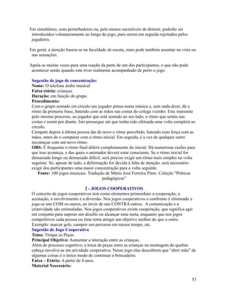 Em simultâneo, sons perturbadores ou, pelo menos sucestíveis de distrair, poderão ser
introduzidos voluntariamente ao longo do jogo, para serem em seguida rejeitados pelos
jogadores.
Em geral, a atenção baseia-se na faculdade de escuta, mais pode também assentar na vista ou
nas sensações.
Apela-se muitas vezes para uma reação da parte de um dos participantes, o que não pode
acontecer senão quando este tiver realmente acompanhado de perto o jogo.
Sugestão de jogo de concentração:
Nome: O telefone árabe musical
Faixa etária: crianças.
Duração: em função do grupo.
Procedimento:
Com o grupo sentado em círculo um jogador pensa numa música e, sem nada dizer, dá o
ritmo da primeira frase, batendo com as mãos nas costas do colega vizinho. Este transmite
pelo mesmo processo, ao jogador que está sentado ao seu lado, o ritmo que sentiu nas
costas e assim por diante. Isto prossegue até que tenha sido efetuada uma volta completa ao
círculo.
Compete depois à última pessoa dar de novo o ritmo percebido, batendo com força com as
mãos, antes de o comparar com o ritmo inicial. Em seguida, é a vez de qualquer outro
recomeçar com um novo ritmo.
OBS: É frequente o ritmo final diferir completamente do inicial. Há numerosas razões para
que isso aconteça, e das quais o animador deverá estar consciente. Se o ritmo inicial for
demasiado longo ou demasiado difícil, será preciso exigir um ritmo mais simples na volta
seguinte. Se, apesar de tudo, a deformação for devida à falta de atenção, será necessário
exigir dos participantes uma maior concentração para a volta seguinte.
Fonte: 100 jogos musicais. Tradução de Mário José Ferreira Pinto. Coleção "Práticas
pedagógicas"
2 - JOGOS COOPERATIVOS
O conceito de jogos cooperativos tem como elementos primordiais a cooperação, a
aceitação, o envolvimento e a diversão. Nos jogos cooperativos o confronto é eliminado e
joga-se uns COM os outros, ao invés de uns CONTRA outros. A comunicação e a
criatividade são estimuladas. Nos jogos cooperativos existe cooperação, que significa agir
em conjunto para superar um desafio ou alcançar uma meta, enquanto que nos jogos
competitivos cada pessoa ou time tenta atingir um objetivo melhor do que o outro.
Exemplo: marcar gols, cumprir um percurso em menor tempo, etc.
Sugestão de Jogo Cooperativo
Tema: Troque as Peças
Principal Objetivo: Aumentar a interação entre as crianças.
Além do processo cognitivo, a troca de peças entre as crianças na montagem do quebracabeça envolve-as em atividade cooperativa. Nesse jogo elas descobrem que "abrir mão" de
algumas coisas é o único modo de continuar a brincadeira.
Faixa – Etária: A partir de 4 anos.
Material Necessário:
53

 