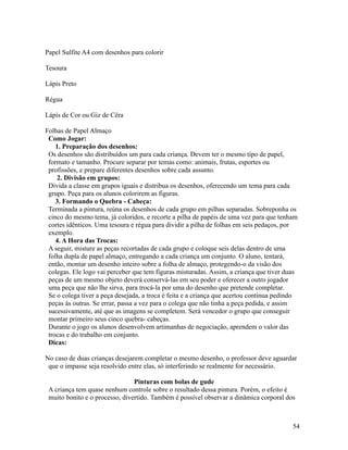 Papel Sulfite A4 com desenhos para colorir
Tesoura
Lápis Preto
Régua
Lápis de Cor ou Giz de Cêra
Folhas de Papel Almaço
Como Jogar:
1. Preparação dos desenhos:
Os desenhos são distribuídos um para cada criança. Devem ter o mesmo tipo de papel,
formato e tamanho. Procure separar por temas como: animais, frutas, esportes ou
profissões, e prepare diferentes desenhos sobre cada assunto.
2. Divisão em grupos:
Divida a classe em grupos iguais e distribua os desenhos, oferecendo um tema para cada
grupo. Peça para os alunos colorirem as figuras.
3. Formando o Quebra - Cabeça:
Terminada a pintura, reúna os desenhos de cada grupo em pilhas separadas. Sobreponha os
cinco do mesmo tema, já coloridos, e recorte a pilha de papéis de uma vez para que tenham
cortes idênticos. Uma tesoura e régua para dividir a pilha de folhas em seis pedaços, por
exemplo.
4. A Hora das Trocas:
A seguir, misture as peças recortadas de cada grupo e coloque seis delas dentro de uma
folha dupla de papel almaço, entregando a cada criança um conjunto. O aluno, tentará,
então, montar um desenho inteiro sobre a folha de almaço, protegendo-o da visão dos
colegas. Ele logo vai perceber que tem figuras misturadas. Assim, a criança que tiver duas
peças de um mesmo objeto deverá conservá-las em seu poder e oferecer a outro jogador
uma peça que não lhe sirva, para trocá-la por uma do desenho que pretende completar.
Se o colega tiver a peça desejada, a troca é feita e a criança que acertou continua pedindo
peças às outras. Se errar, passa a vez para o colega que não tinha a peça pedida, e assim
sucessivamente, até que as imagens se completem. Será vencedor o grupo que conseguir
montar primeiro seus cinco quebra- cabeças.
Durante o jogo os alunos desenvolvem artimanhas de negociação, aprendem o valor das
trocas e do trabalho em conjunto.
Dicas:
No caso de duas crianças desejarem completar o mesmo desenho, o professor deve aguardar
que o impasse seja resolvido entre elas, só interferindo se realmente for necessário.
Pinturas com bolas de gude
A criança tem quase nenhum controle sobre o resultado dessa pintura. Porém, o efeito é
muito bonito e o processo, divertido. Também é possível observar a dinâmica corporal dos

54

 