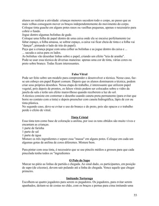 alunos ao realizar a atividade: crianças menores sacodem todo o corpo, ao passo que as
mais velhas conseguem mover os braços independentemente do movimento do corpo.
Coloque tinta guache em alguns potes rasos ou vasilhas pequenas, apenas o necessário para
cobrir o fundo.
Jogue dentro algumas bolinhas de gude.
Coloque uma folha de papel dentro de uma caixa onde ela se encaixe perfeitamente (se
faltar espaço, a folha amassa, se sobrar espaço, a caixa vai ficar cheia de tinta e a folha vai
"dançar", pintando o lado de trás do papel).
Peça que a criança pegue com uma colher as bolinhas e as jogue dentro da caixa e ...
... sacuda a caixa para os lados.
As bolinhas vão desenhar linhas sobre o papel, criando um efeito "teia de aranha".
Pode-se usar essa técnica de diversas maneiras: apenas uma cor de tinta, várias cores ou
preto sobre branco. Todas ficam interessantes.
Falso Vitral
Pode ser feito sobre um modelo para compreender e desenvolver a técnica. Nesse caso, fazse um esboço em papel Report comum. Depois que os alunos dominarem a técnica, podem
criar seus próprios desenhos. Nessa etapa do trabalho, é interessante que utilizem papel
vegetal, pois depois de prontos, os falsos vitrais podem ser colocados sobre o vidro da
janela da sala e terão um efeito maravilhoso quando receberem a luz do sol.
A técnica consiste em contornar o desenho usando caneta preta permanente (para evitar que
borre no contato com a tinta) e depois preencher com caneta hidrográfica, lápis de cor ou
tinta plástica.
No segundo caso, deve-se evitar o uso do branco e do preto, pois são opacos e o trabalho
perde o efeito de vitral.
Tinta Cristal
Essa tinta tem como base de coloração a anilina, por isso os tons obtidos são muito vivos e
encantam as crianças.
1 parte de farinha
1 parte de sal
1 parte de água
Misture os três ingredientes e separe essa "massa" em alguns potes. Coloque em cada um
algumas gotas de anilina de cores diferentes. Misture bem.
Para pintar com essa tinta, é necessário que se use pincéis médios a grossos para que cada
pincelada tenha todos os "ingredientes
O Pulo do Sapo
Marcar no pátio as linhas de partida e chegada. Ao sinal dado, os participantes, em posição
de sapo (de cócoras), devem sair pulando até a linha de chegada. Vence aquele que chegar
primeiro.
Imitando Tartaruga
Escolhem-se quatro jogadores para serem os pegadores. Os jogadores, para evitar serem
apanhados, deitam-se de costas no chão, com os braços e pernas para cima imitando uma
55

 