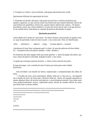 4. Compare as versões e, provavelmente, cada grupo apresentará uma versão
ligeiramente diferente da organização do texto.
5. Proponha um desafio adicional: cada grupo terá de fazer a releitura da história que
ajudou a organizar, ou seja, terá de contar essa história de uma maneira diferente: através de
uma história em quadrinhos, fotonovela, esquete teatral, radionovela, música... Os alunos
perceberão, assim, que o leitor também é co-autor dos textos que lê, pois é ele que dá nexo
(e um sentido único, individual) ao conjunto de palavras derramadas no papel.
Queimada gramatical
Cada rodada terá 6 alunos de cada turma . Os alunos ficaram posicionados na quadra como
no jogo de queimada. Cada um trará no peito e nas costas uma ficha de identificação.
verbo

- substantivo

-

adjetivo

- artigo

- locução adjetiva - numeral

A professora lê uma frase e pergunta qual é a classe de uma das palavras da frase ditada.
Ex.: O pequeno barco de passeio afundou . ( ditar afundou )
Os elementos das duas equipes terão que tentar queimar o aluno da equipe adversária que
traz a classe da palavra solicitada pregada no peito e nas costas.
A equipe que conseguir queimar primeiro o aluno correto marcará um ponto.
O jogo prossegue com a entrada de mais 6 alunos por turma para outra rodada.
Recortexto
Esta atividade é um desafio de leitura, seqüenciação e complementação das idéias do
texto.
1. Escolha um texto curto (reportagem, fábula, lenda etc.) e faça um co_ em diagonal
até a metade do texto, de forma que a primeira linha ap_ inteira, da segunda suprimam-se
apenas algumas letras, da terceira uma palavra, e assim progressivamente. Faça então outro
corte proporcionalmente inverso, suprimindo partes iniciais da metade inferior do texto,
que ficará mais ou menos aSSIm:
********************************** ********************************
***************************** *************************
********************* *****************
*************
*********
******
***
LeitUra
**********************************
58

 