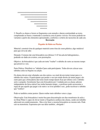 ******************************
***************************
***********************
********************
*****************
*************
***********
*******
2. Desafie os alunos a lerem os fragmentos com atenção e darem continuidade ao texto,
completando as frases e mantendo a coerência com as partes visíveis. Os textos poderão ter
variantes a partir dos elementos apresentados, conforme o critério de raciocínio de cada um.
Recreação
Pegador de Rabo na Piscina
Material: construir tiras de qualquer material como tiras de couro,plástico, algo maleável
para que sirva de rabo
Duração: Costumo dar esta brincadeira nos últimos 5-10' da aula de hidroginástica ,
podendo ser dada em eventos, com premiações.
Objetivo: da brincadeira é que cada um tente "roubar" o rabinho do outro ao mesmo tempo
que preserva o seu.
Parte Prática: Distribuir os "rabinhos"para cada participante. Todos devem colocar seus
rabinhos atrás no biquine ou calção.
Os alunos devem estar afastados uns dos outros e ao sinal devem tentar tomar para si o
rabinho dos outros. O participante que perder o seu tem ainda direito de tentar pegar o do
outro para que a brincadeira não tome muito tempo.Quem ficar por último com o rabinho
será o campeão. Geralmente faço esta brincadeira por 3 rodadas pois as alunas adoram
independente da faixa etária.Caso tenha bastante tempo , o professor pode acrescentar a
regra de que aquele que pegar o do outro e se tiver perdido o seu , pode recolocar o rabinho
que "roubou".
Pode-se também contar pontos: Quem roubar mais rabinhos vence o jogo.
Observação: Esta brincadeira é muito boa para descontração em dias monótonos de aula e
no Deep Water é capaz de elevar muito a frequência cardíaca das alunas, sendo um trabalho
adicional em condicionamento . Mas evite fazer a mesma brincadeira no mesmo mês. Pode
cair na monotonia. Esperamos por sua idéia também , obrigada !

59

 