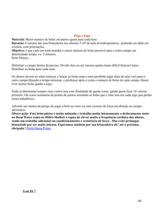 Péga e Joga
Material: Maior número de bolas em partes iguais para cada time.
Duração: Costumo dar esta brincadeira nos últimos 5-10' da aula de hidroginástica , podendo ser dada em
eventos, com premiações.
Objetivo: é que cada um tente mandar o maior número de bolas possível para o outro campo em
determinado tempo, ex: 2 minutos.
Parte Prática:
Delimitar o campo dentro da piscina. Dividir dois ou até mesmo quatro (mais difícil brincar) times.
Distribuir as bolas para cada time.
Os alunos devem ao sinal começar a lançar as bolas uma a uma (proibido jogar duas de uma vez) para o
outro campo.Quando o tempo terminar, o professor apita e conta o número de bolas de cada campo. Quem
tiver menos bolas ganha o jogo.
Pode-se determinar tempos mais curtos mas com finalidade de queda como: ganha quem fizer 10 vitórias
primeiro. Ou como somatória de perdas de pontos somando as bolas que o time tem em cada jogo que perder
(mais trabalhoso).
Advertir aos alunos do perigo de jogar a bola no rosto ou com excesso de força em direção ao campo
adversário.
Observação: Esta brincadeira é muito animada e trabalha muito intensamente o deslocamento tanto
no Deep Water como no Hidro Shallow é capaz de elevar muito a frequência cardíaca das alunas,
sendo um trabalho adicional em condicionamento e resistência de força . Mas evite prolongar
demasiado por ser muito intensa. Esperamos também por sua brincadeira ok? até a próxima,
obrigada ! Profa.Diana Primo

S ou SS ?
60

 