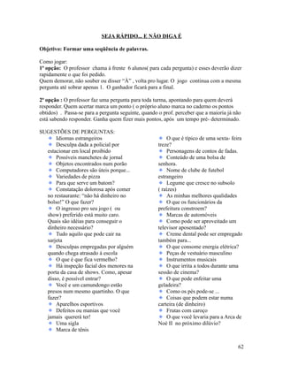 SEJA RÁPIDO... E NÃO DIGA É
Objetivo: Formar uma seqüência de palavras.
Como jogar:
1ª opção: O professor chama à frente 6 alunos( para cada pergunta) e esses deverão dizer
rapidamente o que foi pedido.
Quem demorar, não souber ou disser “À” , volta pro lugar. O jogo continua com a mesma
pergunta até sobrar apenas 1. O ganhador ficará para a final.
2ª opção : O professor faz uma pergunta para toda turma, apontando para quem deverá
responder. Quem acertar marca um ponto ( o próprio aluno marca no caderno os pontos
obtidos) . Passa-se para a pergunta seguinte, quando o prof. perceber que a maioria já não
está sabendo responder. Ganha quem fizer mais pontos, após um tempo pré- determinado.
SUGESTÕES DE PERGUNTAS:
Idiomas estrangeiros
Desculpa dada a policial por
estacionar em local proibido
Possíveis manchetes de jornal
Objetos encontrados num porão
Computadores são úteis porque...
Variedades de pizza
Para que serve um batom?
Constatação dolorosa após comer
no restaurante: “não há dinheiro no
bolso!” O que fazer?
O ingresso pro seu jogo ( ou
show) preferido está muito caro.
Quais são idéias para conseguir o
dinheiro necessário?
Tudo aquilo que pode cair na
sarjeta
Desculpas empregadas por alguém
quando chega atrasado à escola
O que é que fica vermelho?
Há inspeção facial dos menores na
porta da casa de shows. Como, apesar
disso, é possível entrar?
Você e um camundongo estão
presos num mesmo quartinho. O que
fazer?
Aparelhos esportivos
Defeitos ou manias que você
jamais quererá ter!
Uma sigla
Marca de tênis

O que é típico de uma sexta- feira
treze?
Personagens de contos de fadas.
Conteúdo de uma bolsa de
senhora.
Nome de clube de futebol
estrangeiro
Legume que cresce no subsolo
( raízes)
As minhas melhores qualidades
O que os funcionários da
prefeitura constroem?
Marcas de automóveis
Como pode ser aproveitado um
televisor aposentado?
Creme dental pode ser empregado
também para...
O que consome energia elétrica?
Peças de vestuário masculino
Instrumentos musicais
O que irrita a todos durante uma
sessão de cinema?
O que pode enfeitar uma
geladeira?
Como os pés pode-se ...
Coisas que podem estar numa
carteira (de dinheiro)
Frutas com caroço
O que você levaria para a Arca de
Noé II no próximo dilúvio?

62

 