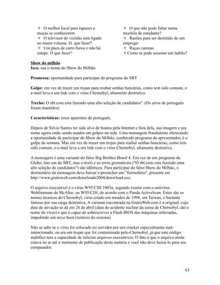 O melhor local para rapazes e
moças se conhecerem
O televisor do vizinho está ligado
no maior volume. O que fazer?
Um pneu de carro furou e não há
estepe. O que fazer?

O que não pode faltar numa
mochila de estudante?
Razões para ser demitido de um
emprego
Raças caninas
Como se pode assustar um ladrão?

Show do milhão
Isca: usa o nome do Show do Milhão
Promessa: oportunidade para participar do programa do SBT
Golpe: em vez de trazer um trojan para roubar senhas bancárias, como tem sido comum, o
e-mail leva a um link com o vírus Chernobyl, altamente destrutivo.
Trecho: O sbt.com esta fazendo uma alto seleção de candidatos". (Os erros de português
foram mantidos)
Características: erros aparentes de português.
Depois de Silvio Santos ter sido alvo de boatos pela Internet e fora dela, sua imagem e seu
nome agora estão sendo usados em golpes na rede. Uma mensagem fraudulenta oferecendo
a oportunidade de participar do Show do Milhão, conhecido programa do apresentador, é o
golpe da semana. Mas em vez de trazer um trojan para roubar senhas bancárias, como tem
sido comum, o e-mail leva a um link com o vírus Chernobyl, altamente destrutivo.
A mensagem é uma variante do falso Big Brother Brasil 4. Em vez de um programa da
Globo, traz um do SBT, mas o texto e os erros gramaticais ("O sbt.com esta fazendo uma
alto seleção de candidatos") são idênticos. Para participar do falso Show do Milhão, o
destinatário da mensagem deve baixar e preencher um "formulário", presente em
http://www.gratisweb.com/donwloads2004/donwload.exe.
O arquivo executável é o vírus W95/CIH.1003a, segundo exame com o antivírus
WebImmune da McAfee, ou W95/CIH, de acordo com o Panda ActiveScan. Estes são os
nomes técnicos do Chernobyl, vírus criado em meados de 1998, em Taiwan, e bastante
famoso por sua carga destrutiva. A variante encontrada na GratisWeb.com é a original, cuja
data de ativação se dá em 26 de abril (data do acidente nuclear da usina de Chernobyl, daí o
nome do vírus) e que é capaz de sobrescrever a Flash BIOS das máquinas infectadas,
impedindo um novo boot (reinício do sistema).
Não se sabe se o vírus foi colocado no servidor por um cracker especialmente malintencionado, ou era um trojan que foi contaminado pelo Chernobyl, já que este código
maléfico tem a capacidade de infectar arquivos executáveis. O fato é que o arquivo ainda
estava no ar até o momento de publicação desta matéria e você não deve baixá-lo para seu
computador.

63

 