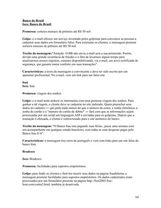 Banco do Brasil
Isca: Banco do Brasil
Promessa: sorteios mensais de prêmios até R$ 50 mil
Golpe: o e-mail oferece um serviço inventado pelos golpistas para convencer as pessoas a
cadastrar seus dados em formulário falso. Para estimular os clientes, a mensagem promete
sorteios mensais de prêmios até R$ 50 mil.
Trecho da mensagem:"Atenção: O BB não envia e-mail sem a sua permissão. Porém,
devido uma grande ocorrência de fraudes e o fato de levarmos algum tempo para
atualizarmos nossos registros, estamos disponibilizando, via e-mail, um novo certificado de
segurança, que garante maior conforto em suas transações".
Características: a texto da mensagem é convincente e deve ter sido escrito por um
spammer profissional. No e-mail, vem um link para um falso site.
Itaú
Isca: Itaú
Promessa: viagem dos sonhos
Golpe: o e-mail tenta seduzir os internautas com uma pretensa viagem dos sonhos. Para
ganhar a tal viagem, o cliente deve se cadastrar no site indicado. Quem preencher seus
dados no cadastro ― que pede nada menos do que o número da conta, a senha eletrônica, a
senha do cartão e o "número do cartão de débito" ― fará com que as informações sejam
processadas por um script em linguagem ASP e enviadas para os golpistas. Depois que a
transação é efetuada, o cliente é redirecionado para o site autêntico do banco.
Trecho da mensagem: "O Banco Itau esta pagando suas férias...passe uma semana com
um acompanhante em qualquer estado brasileiro, com todas as suas despesas pagas pelo
Banco Itau S/A".
Características: a mensagem traz erros de português e vem com links para um site falso do
banco Itaú.
Bradesco
Isca: Bradesco
Promessa: facilidades para supostos empréstimos.
Golpe: para iludir os clientes e fazê-los inserir seus dados na página fraudulenta, a
mensagem promete facilidades para supostos empréstimos. Os dados cadastrados eram
processados por um formulário presente na página http://foot2003.freehost.com/conta2.html, também já desativada.

64

 