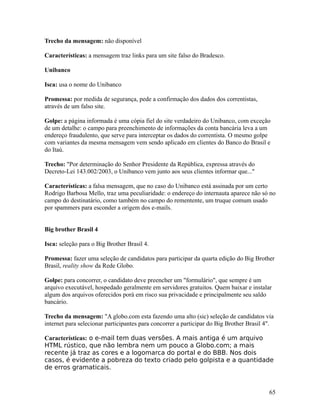 Trecho da mensagem: não disponível
Características: a mensagem traz links para um site falso do Bradesco.
Unibanco
Isca: usa o nome do Unibanco
Promessa: por medida de segurança, pede a confirmação dos dados dos correntistas,
através de um falso site.
Golpe: a página informada é uma cópia fiel do site verdadeiro do Unibanco, com exceção
de um detalhe: o campo para preenchimento de informações da conta bancária leva a um
endereço fraudulento, que serve para interceptar os dados do correntista. O mesmo golpe
com variantes da mesma mensagem vem sendo aplicado em clientes do Banco do Brasil e
do Itaú.
Trecho: "Por determinação do Senhor Presidente da República, expressa através do
Decreto-Lei 143.002/2003, o Unibanco vem junto aos seus clientes informar que..."
Características: a falsa mensagem, que no caso do Unibanco está assinada por um certo
Rodrigo Barbosa Mello, traz uma peculiaridade: o endereço do internauta aparece não só no
campo do destinatário, como também no campo do rementente, um truque comum usado
por spammers para esconder a origem dos e-mails.
Big brother Brasil 4
Isca: seleção para o Big Brother Brasil 4.
Promessa: fazer uma seleção de candidatos para participar da quarta edição do Big Brother
Brasil, reality show da Rede Globo.
Golpe: para concorrer, o candidato deve preencher um "formulário", que sempre é um
arquivo executável, hospedado geralmente em servidores gratuitos. Quem baixar e instalar
algum dos arquivos oferecidos porá em risco sua privacidade e principalmente seu saldo
bancário.
Trecho da mensagem: "A globo.com esta fazendo uma alto (sic) seleção de candidatos via
internet para selecionar participantes para concorrer a participar do Big Brother Brasil 4".
Características: o e-mail tem duas versões. A mais antiga é um arquivo
HTML rústico, que não lembra nem um pouco a Globo.com; a mais
recente já traz as cores e a logomarca do portal e do BBB. Nos dois
casos, é evidente a pobreza do texto criado pelo golpista e a quantidade
de erros gramaticais.

65

 