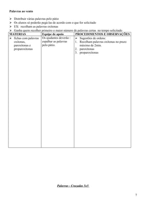 Palavras ao vento
 Distribuir várias palavras pelo pátio
 Os alunos só poderão pegá-las de acordo com o que for solicitado
 EX: recolham as palavras oxítonas
 Ganha quem recolher primeiro o maior número de palavras certas no tempo solicitado
MATERIAS
Equipe de apoio
PROCEDIMENTOS E OBSERVAÇÕES
 fichas com palavras Os ajudantes deverão :  Sugestões de ordens:
espalhar as palavras
oxítonas,
1. Recolham palavras oxítonas no prazo
pelo pátio.
paroxítonas e
máximo de 2min.
proparoxítonas
2. paroxítonas
3. proparoxítonas

Palavras - Cruzadas 5x5
7

 