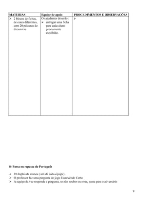 MATERIAS
 2 blocos de fichas,
de cores diferentes,
com 20 palavras do
dicionário

Equipe de apoio
Os ajudantes deverão :
 entregar uma ficha
para cada aluno
previamente
escolhido.

PROCEDIMENTOS E OBSERVAÇÕES


8- Passa ou repassa de Português
 10 duplas de alunos ( um de cada equipe)
 O professor faz uma pergunta do jogo Escrevendo Certo
 A equipe da vez responde a pergunta, se não souber ou errar, passa para o adversário
9

 