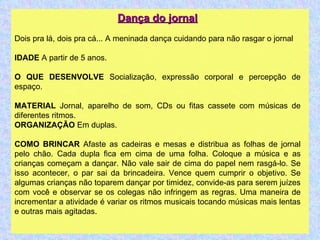 Dança do jornal Dois pra lá, dois pra cá... A meninada dança cuidando para não rasgar o jornal IDADE  A partir de 5 anos. O QUE DESENVOLVE  Socialização, expressão corporal e percepção de espaço. MATERIAL  Jornal, aparelho de som, CDs ou fitas cassete com músicas de diferentes ritmos. ORGANIZAÇÃO  Em duplas. COMO BRINCAR  Afaste as cadeiras e mesas e distribua as folhas de jornal pelo chão. Cada dupla fica em cima de uma folha. Coloque a música e as crianças começam a dançar. Não vale sair de cima do papel nem rasgá-lo. Se isso acontecer, o par sai da brincadeira. Vence quem cumprir o objetivo. Se algumas crianças não toparem dançar por timidez, convide-as para serem juízes com você e observar se os colegas não infringem as regras. Uma maneira de incrementar a atividade é variar os ritmos musicais tocando músicas mais lentas e outras mais agitadas. 