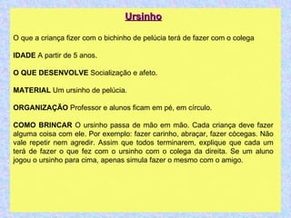 Ursinho O que a criança fizer com o bichinho de pelúcia terá de fazer com o colega IDADE  A partir de 5 anos. O QUE DESENVOLVE  Socialização e afeto. MATERIAL  Um ursinho de pelúcia. ORGANIZAÇÃO  Professor e alunos ficam em pé, em círculo. COMO BRINCAR  O ursinho passa de mão em mão. Cada criança deve fazer alguma coisa com ele. Por exemplo: fazer carinho, abraçar, fazer cócegas. Não vale repetir nem agredir. Assim que todos terminarem, explique que cada um terá de fazer o que fez com o ursinho com o colega da direita. Se um aluno jogou o ursinho para cima, apenas simula fazer o mesmo com o amigo. 