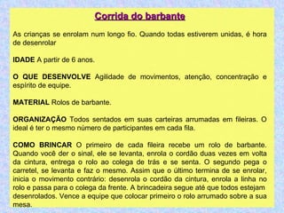 Corrida do barbante As crianças se enrolam num longo fio. Quando todas estiverem unidas, é hora de desenrolar IDADE  A partir de 6 anos. O QUE DESENVOLVE  Agilidade de movimentos, atenção, concentração e espírito de equipe. MATERIAL  Rolos de barbante. ORGANIZAÇÃO  Todos sentados em suas carteiras arrumadas em fileiras. O ideal é ter o mesmo número de participantes em cada fila. COMO BRINCAR  O primeiro de cada fileira recebe um rolo de barbante. Quando você der o sinal, ele se levanta, enrola o cordão duas vezes em volta da cintura, entrega o rolo ao colega de trás e se senta. O segundo pega o carretel, se levanta e faz o mesmo. Assim que o último termina de se enrolar, inicia o movimento contrário: desenrola o cordão da cintura, enrola a linha no rolo e passa para o colega da frente. A brincadeira segue até que todos estejam desenrolados. Vence a equipe que colocar primeiro o rolo arrumado sobre a sua mesa. 