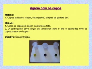 Agarre com os copos   Material : 1. Copos plásticos, isopor, cola quente, tampas de garrafa pet. Método : 1. Colar os copos no isopor, conforme a foto. 2. O participante deve lançar as tampinhas para o alto e agarrá-las com os copos presos ao isopor. Objetivo : Concentração.  
