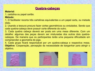 Quebra-cabeças Material : 1. cartolina ou papel cartão. Método : 1. O facilitador recorta três cartolinas equivalentes a um papel carta, ou metade disto. 2. Usando a tesoura procura fazer cortes geométricos ou ondulados. Sendo que cada quebra-cabeça deve possuir corte diferente do outro. 3. Cada quebra cabeça deverá ser posto em uma mesa diferente. Com um detalhe: algumas das peças devem ser misturadas dos outros dois quebra-cabeças. De maneira que os participantes terão uma pequena dificuldade em compreender a geometria do jogo. 4. Cada grupo ficará responsável por um quebra-cabeça e respectiva mesa. Objetivo : Cooperação, percepção da necessidade de barganhar para atingir o objetivo.  