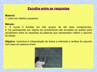Escolha entre as respostas Material: 1. Lista com ditados populares. Método: 1. A turma é dividida em três grupos de até doze componentes. 2. Os participantes em regime de revezamento são enviados ao quadro para escolherem entre as respostas as palavras que representam melhor o assunto do ditado. Objetivo : Incentivar a interpretação de textos e estimular a análise do assunto com base em palavra-chave.  