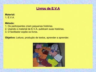 Livros de E.V.A Material: 1. E.V.A. Método: 1. Os participantes criam pequenas histórias. 2. Usando o material de E.V.A. publicam suas histórias. 3. O facilitador expõe os livros. Objetivo:  Leitura, produção de textos, aprender a aprender.  