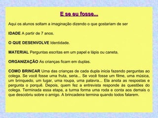 E se eu fosse... Aqui os alunos soltam a imaginação dizendo o que gostariam de ser IDADE  A partir de 7 anos. O QUE DESENVOLVE  Identidade. MATERIAL  Perguntas escritas em um papel e lápis ou caneta. ORGANIZAÇÃO  As crianças ficam em duplas. COMO BRINCAR  Uma das crianças de cada dupla inicia fazendo perguntas ao colega. Se você fosse uma fruta, seria... Se você fosse um filme, uma música, um brinquedo, um lugar, uma roupa, uma palavra... Ela anota as respostas e pergunta o porquê. Depois, quem fez a entrevista responde às questões do colega. Terminada essa etapa, a turma forma uma roda e conta aos demais o que descobriu sobre o amigo. A brincadeira termina quando todos falarem. 