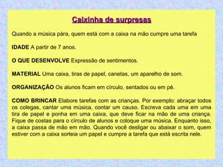 Caixinha de surpresas Quando a música pára, quem está com a caixa na mão cumpre uma tarefa IDADE  A partir de 7 anos. O QUE DESENVOLVE  Expressão de sentimentos. MATERIAL  Uma caixa, tiras de papel, canetas, um aparelho de som. ORGANIZAÇÃO  Os alunos ficam em círculo, sentados ou em pé. COMO BRINCAR  Elabore tarefas com as crianças. Por exemplo: abraçar todos os colegas, cantar uma música, contar um causo. Escreva cada uma em uma tira de papel e ponha em uma caixa, que deve ficar na mão de uma criança. Fique de costas para o círculo de alunos e coloque uma música. Enquanto isso, a caixa passa de mão em mão. Quando você desligar ou abaixar o som, quem estiver com a caixa sorteia um papel e cumpre a tarefa que está escrita nele. 