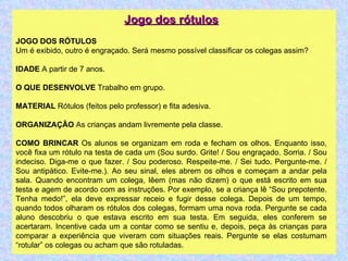 Jogo dos rótulos JOGO DOS RÓTULOS Um é exibido, outro é engraçado. Será mesmo possível classificar os colegas assim? IDADE  A partir de 7 anos. O QUE DESENVOLVE  Trabalho em grupo. MATERIAL  Rótulos (feitos pelo professor) e fita adesiva. ORGANIZAÇÃO  As crianças andam livremente pela classe. COMO BRINCAR  Os alunos se organizam em roda e fecham os olhos. Enquanto isso, você fixa um rótulo na testa de cada um (Sou surdo. Grite! / Sou engraçado. Sorria. / Sou indeciso. Diga-me o que fazer. / Sou poderoso. Respeite-me. / Sei tudo. Pergunte-me. / Sou antipático. Evite-me.). Ao seu sinal, eles abrem os olhos e começam a andar pela sala. Quando encontram um colega, lêem (mas não dizem) o que está escrito em sua testa e agem de acordo com as instruções. Por exemplo, se a criança lê “Sou prepotente. Tenha medo!”, ela deve expressar receio e fugir desse colega. Depois de um tempo, quando todos olharam os rótulos dos colegas, formam uma nova roda. Pergunte se cada aluno descobriu o que estava escrito em sua testa. Em seguida, eles conferem se acertaram. Incentive cada um a contar como se sentiu e, depois, peça às crianças para comparar a experiência que viveram com situações reais. Pergunte se elas costumam “rotular” os colegas ou acham que são rotuladas. 