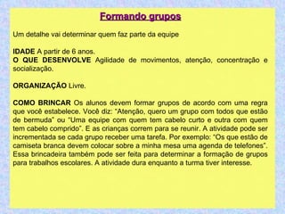 Formando grupos Um detalhe vai determinar quem faz parte da equipe IDADE  A partir de 6 anos. O QUE DESENVOLVE  Agilidade de movimentos, atenção, concentração e socialização. ORGANIZAÇÃO  Livre. COMO BRINCAR  Os alunos devem formar grupos de acordo com uma regra que você estabelece. Você diz: “Atenção, quero um grupo com todos que estão de bermuda” ou “Uma equipe com quem tem cabelo curto e outra com quem tem cabelo comprido”. E as crianças correm para se reunir. A atividade pode ser incrementada se cada grupo receber uma tarefa. Por exemplo: “Os que estão de camiseta branca devem colocar sobre a minha mesa uma agenda de telefones”. Essa brincadeira também pode ser feita para determinar a formação de grupos para trabalhos escolares. A atividade dura enquanto a turma tiver interesse. 