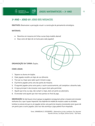 JOGOS MATEMÁTICOS – 3o
ANO 13
3o
ANO - JOGO 07: JOGO DOS MOSAICOS
OBJETIVOS: Desenvolver a percepção visual e a construção do pensamento estratégico.
MATERIAIS:
•	 Desenhos em mosaicos de linhas curvas (veja modelo abaixo)
•	 Duas cores de lápis de cor (uma para cada jogador)
ORGANIZAÇÃO DA TURMA: Duplas.
COMO JOGAR:
1.	 Separar os alunos em duplas.
2.	 Cada jogador escolhe um lápis de cor diferente.
3.	 Tirar par ou ímpar para saber quem iniciará o jogo.
4.	 O primeiro jogador pinta uma das partes do mosaico.
5.	 O segundo jogador pinta outra parte, e assim sucessivamente, até completar o desenho todo.
6.	 A regra principal é não encostar cores iguais (nem pela pontinha).
7.	 Aquele que errar, ou seja, não cumprir a regra, dará um ponto ao adversário.
8.	 O vencedor será aquele que tiver mais pontos no final do jogo.
OBSERVAÇÃO: Se não houver erros é porque os jogadores conseguiram pintar o mosaico sem encostar
nenhuma cor, o que é quase impossível. Isso depende do modelo de mosaico usado na atividade.
Lembrar os alunos de que se um jogador pintar uma parte do mosaico encostando cores iguais dá
um ponto para o outro jogador, caso isso não aconteça o jogo poderá ficar empatado.
			 Fonte: JARANDILHA, D. SPLENDORE, L. Matemática já não é problema. Col. Aprender
fazendo oficinas, 3a edição, Editora Cortez – São Paulo.
 