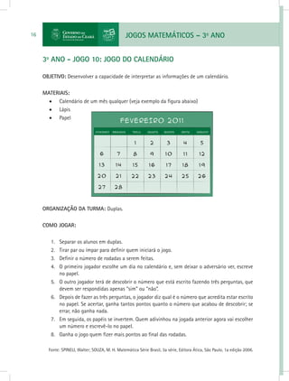 JOGOS MATEMÁTICOS – 3o
ANO16
3o
ANO - JOGO 10: JOGO DO CALENDÁRIO
OBJETIVO: Desenvolver a capacidade de interpretar as informações de um calendário.
MATERIAIS:
•	 Calendário de um mês qualquer (veja exemplo da figura abaixo)
•	 Lápis
•	 Papel
ORGANIZAÇÃO DA TURMA: Duplas.
COMO JOGAR:
1.	 Separar os alunos em duplas.
2.	 Tirar par ou ímpar para definir quem iniciará o jogo.
3.	 Definir o número de rodadas a serem feitas.
4.	 O primeiro jogador escolhe um dia no calendário e, sem deixar o adversário ver, escreve
no papel.
5.	 O outro jogador terá de descobrir o número que está escrito fazendo três perguntas, que
devem ser respondidas apenas “sim” ou “não”.
6.	 Depois de fazer as três perguntas, o jogador diz qual é o número que acredita estar escrito
no papel. Se acertar, ganha tantos pontos quanto o número que acabou de descobrir; se
errar, não ganha nada.
7.	 Em seguida, os papéis se invertem. Quem adivinhou na jogada anterior agora vai escolher
um número e escrevê-lo no papel.
8.	 Ganha o jogo quem fizer mais pontos ao final das rodadas.
Fonte: SPINELI, Walter; SOUZA, M. H. Matemática Série Brasil, 3a série, Editora Ática, São Paulo, 1a edição 2006.
 