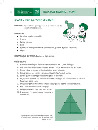 JOGOS MATEMÁTICOS – 3o
ANO22
3o
ANO - JOGO 04: TSORO YEMATATU
OBJETIVOS: Desenvolver a percepção visual e a construção do
pensamento estratégico.
MATERIAIS:
•	 Cartolina, papelão ou madeira
•	 Tesoura
•	 Caneta hidrocor
•	 Lápis
•	 6 peças, de dois tipos diferentes (como botões, grãos de feijão ou tampinhas)
•	 Régua
ORGANIZAÇÃO DA TURMA: Equipes de 4 a 6 alunos.
COMO JOGAR:
1.	 Construir um retângulo de 25 cm de comprimento por 12,5 cm de largura.
2.	 Desenhar um triângulo (usar o modelo abaixo) e traçar a altura principal até a base.
3.	 Marcar e ligar os pontos médios dos lados e altura triângulo.
4.	 Colocar pontos nos vértices e cruzamento das linhas. Serão 7 pontos.
5.	 Sortear quem vai começar a colocar as peças no tabuleiro.
6.	 Os jogadores revezam-se, cada um colocando suas peças nos pontos vazios do tabuleiro.
Restará um ponto vazio.
7.	 Um jogador por vez movimenta uma de suas peças até o ponto vazio do tabuleiro.
8.	 Não é permitido saltar sobre uma peça.
9.	 Cada jogador tenta fazer uma linha de três.
10.	O vencedor é o primeiro que completa a
linha de três.
Disponível em: http://ticasdematema.blogspot.com.
br/2009/01/tsoro_yematatu_jogo_do_zimbbue.html
Acesso em: 2012.
 