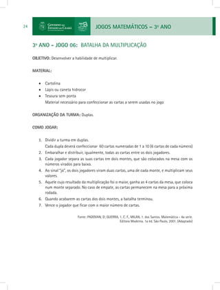 JOGOS MATEMÁTICOS – 3o
ANO24
3o
ANO - JOGO 06: BATALHA DA MULTIPLICAÇÃO
OBJETIVO: Desenvolver a habilidade de multiplicar.
MATERIAL:
•	 Cartolina
•	 Lápis ou caneta hidrocor
•	 Tesoura sem ponta
Material necessário para confeccionar as cartas a serem usadas no jogo
ORGANIZAÇÃO DA TURMA: Duplas.
COMO JOGAR:
1.	 Dividir a turma em duplas.
Cada dupla deverá confeccionar 60 cartas numeradas de 1 a 10 (6 cartas de cada número)
2.	 Embaralhar e distribuir, igualmente, todas as cartas entre os dois jogadores.
3.	 Cada jogador separa as suas cartas em dois montes, que são colocados na mesa com os
números virados para baixo.
4.	 Ao sinal “já”, os dois jogadores viram duas cartas, uma de cada monte, e multiplicam seus
valores.
5.	 Aquele cujo resultado da multiplicação foi o maior, ganha as 4 cartas da mesa, que coloca
num monte separado. No caso de empate, as cartas permanecem na mesa para a próxima
rodada.
6.	 Quando acabarem as cartas dos dois montes, a batalha terminou.
7.	 Vence o jogador que ficar com o maior número de cartas.
			 Fonte: PADOVAN, D; GUERRA, 1. C. F., MILAN, 1. dos Santos. Matemática - 4a serie.
Editora Moderna. 1a ed. São Paulo, 2001. (Adaptado)
 