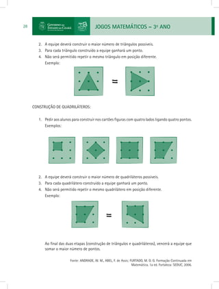 JOGOS MATEMÁTICOS – 3o
ANO28
2.	 A equipe deverá construir o maior número de triângulos possíveis.
3.	 Para cada triângulo construído a equipe ganhará um ponto.
4.	 Não será permitido repetir o mesmo triângulo em posição diferente.
Exemplo:
CONSTRUÇÃO DE QUADRILÁTEROS:
1.	 Pedir aos alunos para construir nos cartões figuras com quatro lados ligando quatro pontos.
Exemplos:
2.	 A equipe deverá construir o maior número de quadriláteros possíveis.
3.	 Para cada quadrilátero construído a equipe ganhará um ponto.
4.	 Não será permitido repetir o mesmo quadrilátero em posição diferente.
Exemplo:
Ao final das duas etapas (construção de triângulos e quadriláteros), vencerá a equipe que
somar o maior número de pontos.
			 Fonte: ANDRADE, W. M., ABEL, F. de Assis; FURTADO, M. O. G. Formação Continuada em
Matemática. 1a ed. Fortaleza: SEDUC, 2006.
 