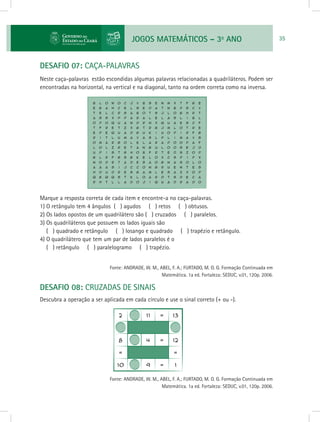 JOGOS MATEMÁTICOS – 3o
ANO 35
DESAFIO 07: CAÇA-PALAVRAS
Neste caça-palavras estão escondidas algumas palavras relacionadas a quadriláteros. Podem ser
encontradas na horizontal, na vertical e na diagonal, tanto na ordem correta como na inversa.
Marque a resposta correta de cada item e encontre-a no caça-palavras.
1) O retângulo tem 4 ângulos ( ) agudos ( ) retos ( ) obtusos.
2) Os lados opostos de um quadrilátero são ( ) cruzados ( ) paralelos.
3) Os quadriláteros que possuem os lados iguais são
( ) quadrado e retângulo ( ) losango e quadrado ( ) trapézio e retângulo.
4) O quadrilátero que tem um par de lados paralelos é o
( ) retângulo ( ) paralelogramo ( ) trapézio.
			 Fonte: ANDRADE, W. M., ABEL, F. A.; FURTADO, M. O. G. Formação Continuada em
Matemática. 1a ed. Fortaleza: SEDUC, v.01, 120p. 2006.
DESAFIO 08: CRUZADAS DE SINAIS
Descubra a operação a ser aplicada em cada círculo e use o sinal correto (+ ou -).
			 Fonte: ANDRADE, W. M., ABEL, F. A.; FURTADO, M. O. G. Formação Continuada em
Matemática. 1a ed. Fortaleza: SEDUC, v.01, 120p. 2006.
 