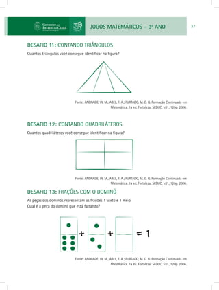 JOGOS MATEMÁTICOS – 3o
ANO 37
DESAFIO 11: CONTANDO TRIÂNGULOS
Quantos triângulos você consegue identificar na figura?
			 Fonte: ANDRADE, W. M., ABEL, F. A.; FURTADO, M. O. G. Formação Continuada em
Matemática. 1a ed. Fortaleza: SEDUC, v.01, 120p. 2006.
DESAFIO 12: CONTANDO QUADRILÁTEROS
Quantos quadriláteros você consegue identificar na figura?
			 Fonte: ANDRADE, W. M., ABEL, F. A.; FURTADO, M. O. G. Formação Continuada em
Matemática. 1a ed. Fortaleza: SEDUC, v.01, 120p. 2006.
DESAFIO 13: FRAÇÕES COM O DOMINÓ
As peças dos dominós representam as frações 1 sexto e 1 meio.
Qual é a peça do dominó que está faltando?
			 Fonte: ANDRADE, W. M., ABEL, F. A.; FURTADO, M. O. G. Formação Continuada em
Matemática. 1a ed. Fortaleza: SEDUC, v.01, 120p. 2006.
 