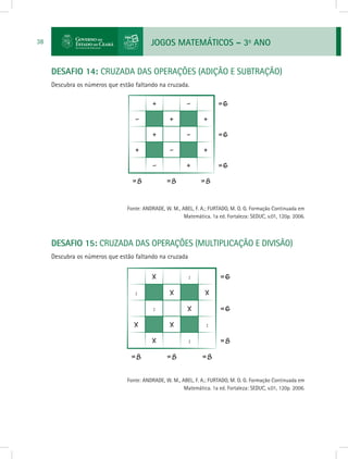 JOGOS MATEMÁTICOS – 3o
ANO38
DESAFIO 14: CRUZADA DAS OPERAÇÕES (ADIÇÃO E SUBTRAÇÃO)
Descubra os números que estão faltando na cruzada.
			 Fonte: ANDRADE, W. M., ABEL, F. A.; FURTADO, M. O. G. Formação Continuada em
Matemática. 1a ed. Fortaleza: SEDUC, v.01, 120p. 2006.
DESAFIO 15: CRUZADA DAS OPERAÇÕES (MULTIPLICAÇÃO E DIVISÃO)
Descubra os números que estão faltando na cruzada
			 Fonte: ANDRADE, W. M., ABEL, F. A.; FURTADO, M. O. G. Formação Continuada em
Matemática. 1a ed. Fortaleza: SEDUC, v.01, 120p. 2006.
 