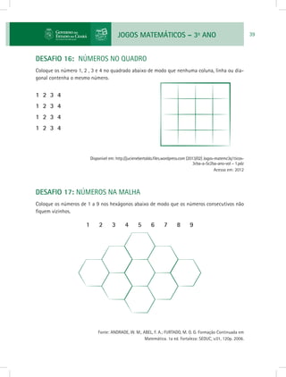 JOGOS MATEMÁTICOS – 3o
ANO 39
DESAFIO 16: NÚMEROS NO QUADRO
Coloque os número 1, 2 , 3 e 4 no quadrado abaixo de modo que nenhuma coluna, linha ou dia-
gonal contenha o mesmo número.
1 2 3 4
1 2 3 4
1 2 3 4
1 2 3 4
			 Disponível em: http://jucienebertoldo.files.wordpress.com (2013/02) Jogos-matemc3q1ticos-
3cba-a-5c2ba-ano-vol – 1.pdz
Acesso em: 2012
DESAFIO 17: NÚMEROS NA MALHA
Coloque os números de 1 a 9 nos hexágonos abaixo de modo que os números consecutivos não
fiquem vizinhos.
	
1 2 3 4 5 6 7 8 9
			 Fonte: ANDRADE, W. M., ABEL, F. A.; FURTADO, M. O. G. Formação Continuada em
Matemática. 1a ed. Fortaleza: SEDUC, v.01, 120p. 2006.
 