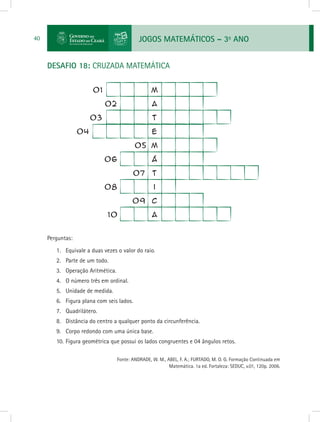 JOGOS MATEMÁTICOS – 3o
ANO40
DESAFIO 18: CRUZADA MATEMÁTICA
Perguntas:
1.	 Equivale a duas vezes o valor do raio.
2.	 Parte de um todo.
3.	 Operação Aritmética.
4.	 O número três em ordinal.
5.	 Unidade de medida.
6.	 Figura plana com seis lados.
7.	 Quadrilátero.
8.	 Distância do centro a qualquer ponto da circunferência.
9.	 Corpo redondo com uma única base.
10.	Figura geométrica que possui os lados congruentes e 04 ângulos retos.
			 Fonte: ANDRADE, W. M., ABEL, F. A.; FURTADO, M. O. G. Formação Continuada em
Matemática. 1a ed. Fortaleza: SEDUC, v.01, 120p. 2006.
 