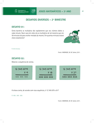 JOGOS MATEMÁTICOS – 3o
ANO 41
DESAFIOS DIVERSOS - 2o
bimestre
DESAFIO 01:
Certa bactéria se multiplica tão rapidamente que seu número dobra a
cada minuto. Num caco de vidro ela se multiplica de tal maneira que em
59 minutos dá para encher metade do mesmo. Em quantos minutos estará
cheio totalmente?
R: 60 minutos
Fonte: ANDRADE, W. M. Sobral, 2011.
DESAFIO 02:
Observe a sequência de contas.
A oitava conta, de acordo com essa sequência, é 12 345 679 x 81?
R: 999 . 999 . 999
Fonte: ANDRADE, W. M. Sobral, 2011.
 